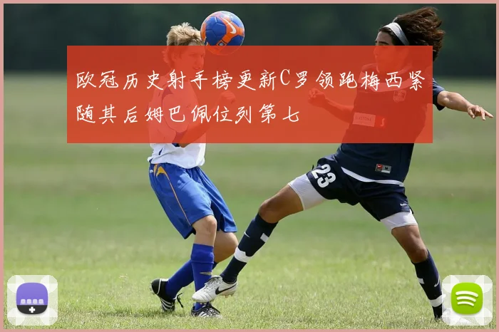 欧冠历史射手榜更新C罗领跑梅西紧随其后姆巴佩位列第七