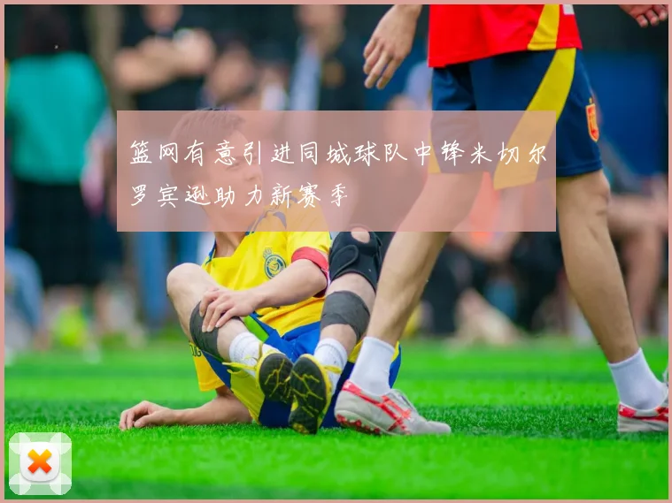 篮网有意引进同城球队中锋米切尔罗宾逊助力新赛季