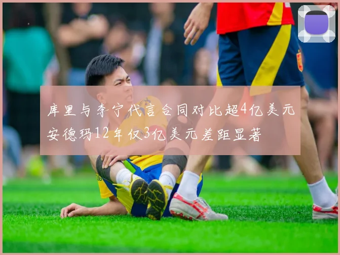 库里与李宁代言合同对比超4亿美元安德玛12年仅3亿美元差距显著