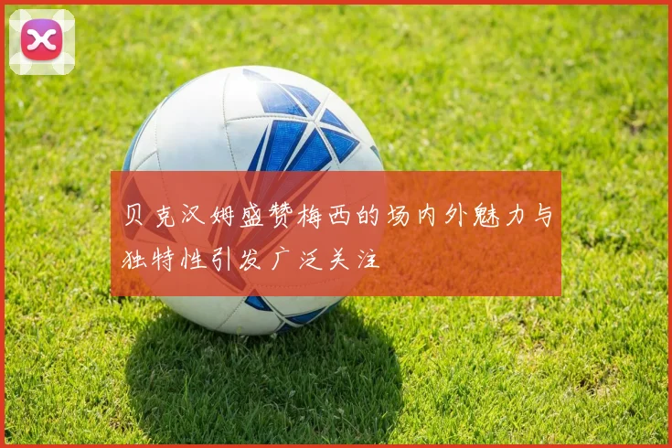 贝克汉姆盛赞梅西的场内外魅力与独特性引发广泛关注