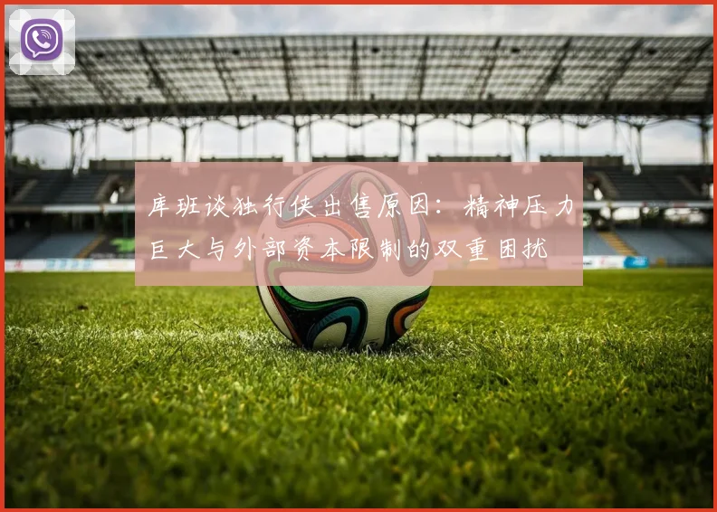 库班谈独行侠出售原因：精神压力巨大与外部资本限制的双重困扰