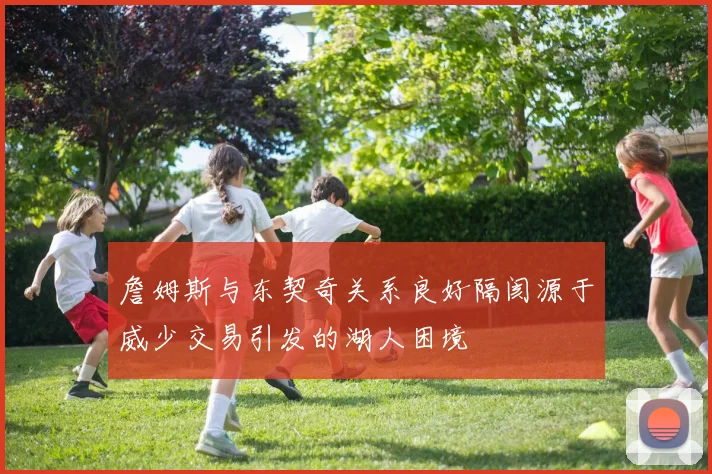 詹姆斯与东契奇关系良好隔阂源于威少交易引发的湖人困境