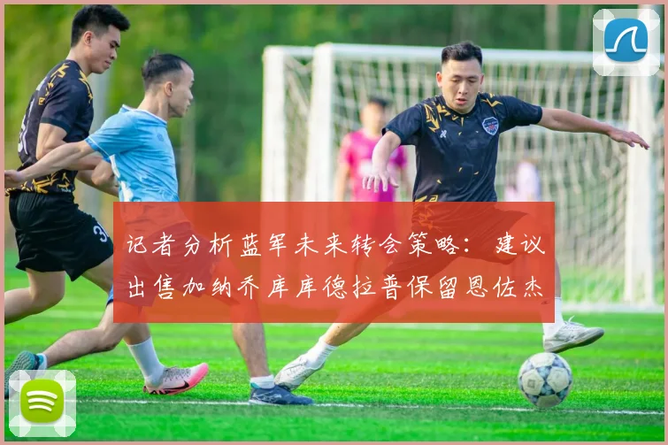 记者分析蓝军未来转会策略：建议出售加纳乔库库德拉普保留恩佐杰克逊