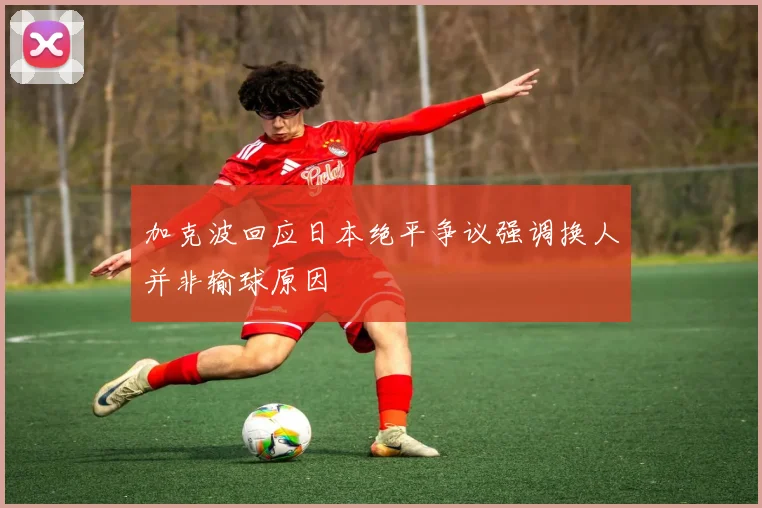 加克波回应日本绝平争议强调换人并非输球原因